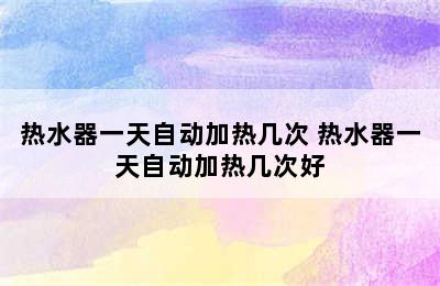 热水器一天自动加热几次 热水器一天自动加热几次好